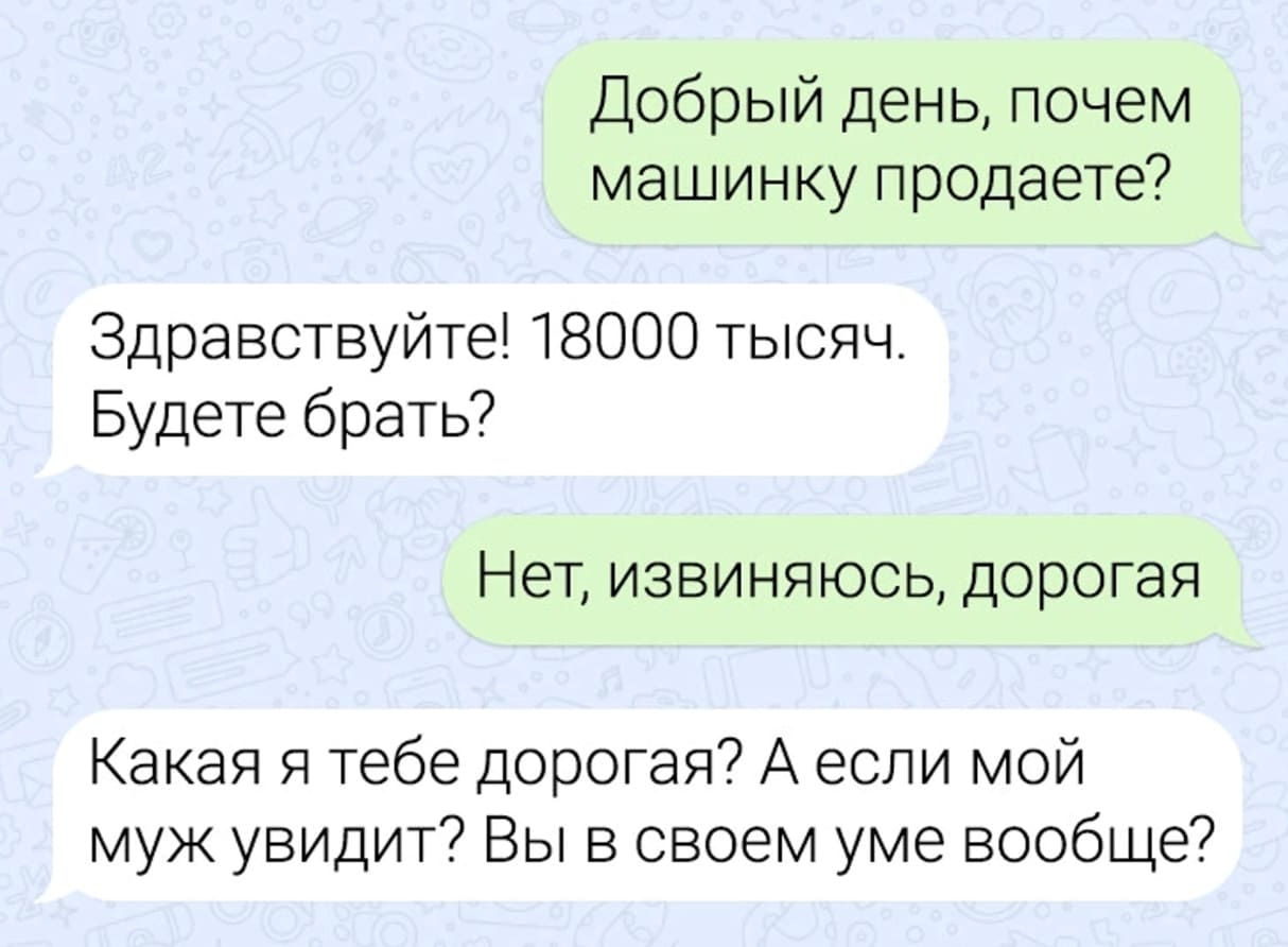 – Добрый день, почём машинку продаете?
– Здравствуйте! 18000 тысяч. Будете брать?
– Нет, извиняюсь, дорогая.
– Какая я тебе дорогая? А если мой муж увидит? Вы в своём уме вообще?