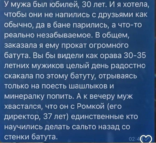 У мужа был юбилей, 30 лет. И я хотела, чтобы они не напились с друзьями как обычно, да в бане парились, а что-то реально незабываемое. В общем, заказала я ему прокат огромного батута. Вы бы видели как орава 30-35 летних мужиков целый день радостно скакала по этому батуту, отрываясь только на поесть шашлыков и минералку попить. А к вечеру муж хвастался, что он с Ромкой (его директор, 37 лет) единственные кто научились делать сальто назад со стенки батута.