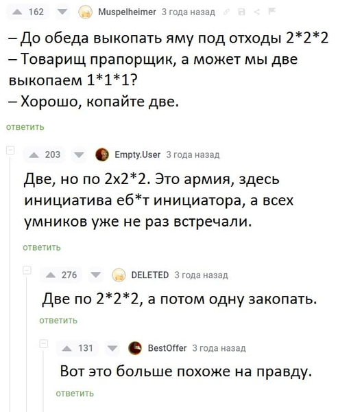 – До обеда выкопать яму под отходы 2*2*2
– Товарищ прапорщик, а может мы две выкопаем 1*1*1?
– Хорошо, копайте две.
Комментарии:
– Две, но по 2x2*2. Это армия, здесь инициатива е6*т инициатора, а всех умников уже не раз встречали.
– Две по 2*2*2, а потом одну закопать.
– Вот это больше похоже на правду.