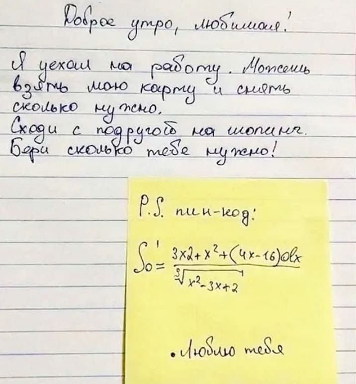 Доброе утро, любимая!
Я уехал на работу. Можешь взять мою банковскую карту и снять сколько нужно.
Сходи с подругой на шопинг.
Бери сколько тебе нужно!

P.S. пин-код: *Сложная математическая формула*
Люблю тебя.