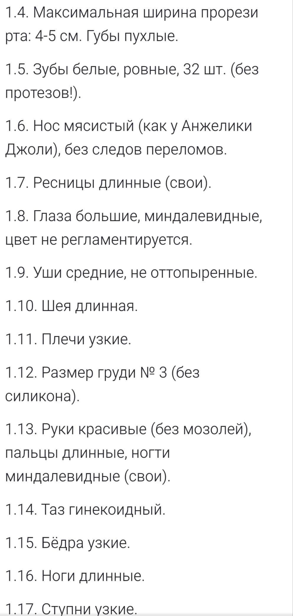 1.4. Максимальная ширина прорези рта: 4-5 см. Губы пухлые.
1.5. Зубы белые, ровные, 32 шт. (без протезов!).
1.6. Нос мясистый (как у Анжелики Джоли), без следов переломов.
1.7. Ресницы длинные (свои).
1.8. Глаза большие, миндалевидные, цвет не регламентируется.
1.9. Уши средние, не оттопыренные.
1.10. Шея длинная.
1.11. Плечи узкие.
1.12. Размер груди № 3 (без силикона).
1.13. Руки красивые (без мозолей), пальцы длинные, ногти миндалевидные (свои).
1.14. Таз гинекоидный.
1.15. Бёдра узкие.
1.16. Ноги длинные.
1.17. Ступни узкие.