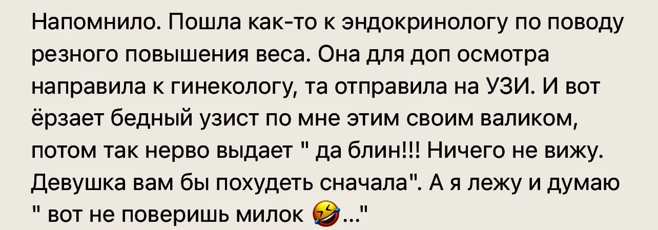 Напомнило. Пошла как-то к эндокринологу по поводу резного повышения веса. Она для доп осмотра направила к гинекологу, та отправила на УЗИ. И вот ёрзает бедный узист по мне этим своим валиком, потом так нерво выдает «да блин!!! Ничего не вижу. Девушка вам бы похудеть сначала». А я лежу и думаю «вот не поверишь милок...»