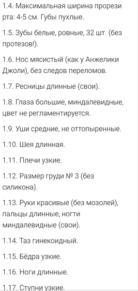 1.4. Максимальная ширина прорези рта: 4-5 см. Губы пухлые.
1.5. Зубы белые, ровные, 32 шт. (без протезов!).
1.6. Нос мясистый (как у Анжелики Джоли), без следов переломов.
1.7. Ресницы длинные (свои).
1.8. Глаза большие, миндалевидные, цвет не регламентируется.
1.9. Уши средние, не оттопыренные.
1.10. Шея длинная.
1.11. Плечи узкие.
1.12. Размер груди № 3 (без силикона).
1.13. Руки красивые (без мозолей), пальцы длинные, ногти миндалевидные (свои).
1.14. Таз гинекоидный.
1.15. Бёдра узкие.
1.16. Ноги длинные.
1.17. Ступни узкие.