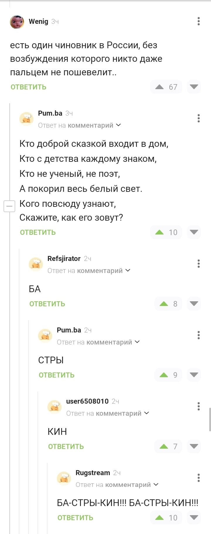 – Есть один чиновник в России, без возбуждения которого никто даже пальцем не пошевелит..
– Кто доброй сказкой входит в дом,
Кто с детства каждому знаком,
Кто не ученый, не поэт,
А покорил весь белый свет.
Кого повсюду узнают,
Скажите, как его зовут?
– БА
– СТРЫ
– КИН
– БА-СТРЫ-КИН!!! БА-СТРЫ-КИН!!!