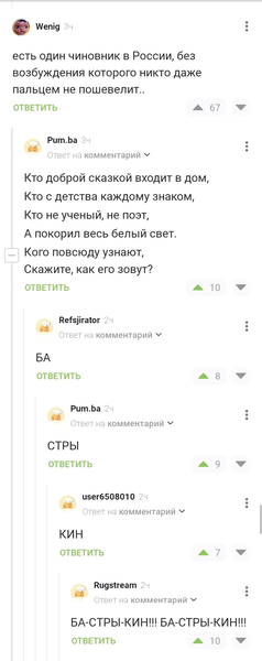 – Есть один чиновник в России, без возбуждения которого никто даже пальцем не пошевелит..
– Кто доброй сказкой входит в дом,
Кто с детства каждому знаком,
Кто не ученый, не поэт,
А покорил весь белый свет.
Кого повсюду узнают,
Скажите, как его зовут?
– БА
– СТРЫ
– КИН
– БА-СТРЫ-КИН!!! БА-СТРЫ-КИН!!!