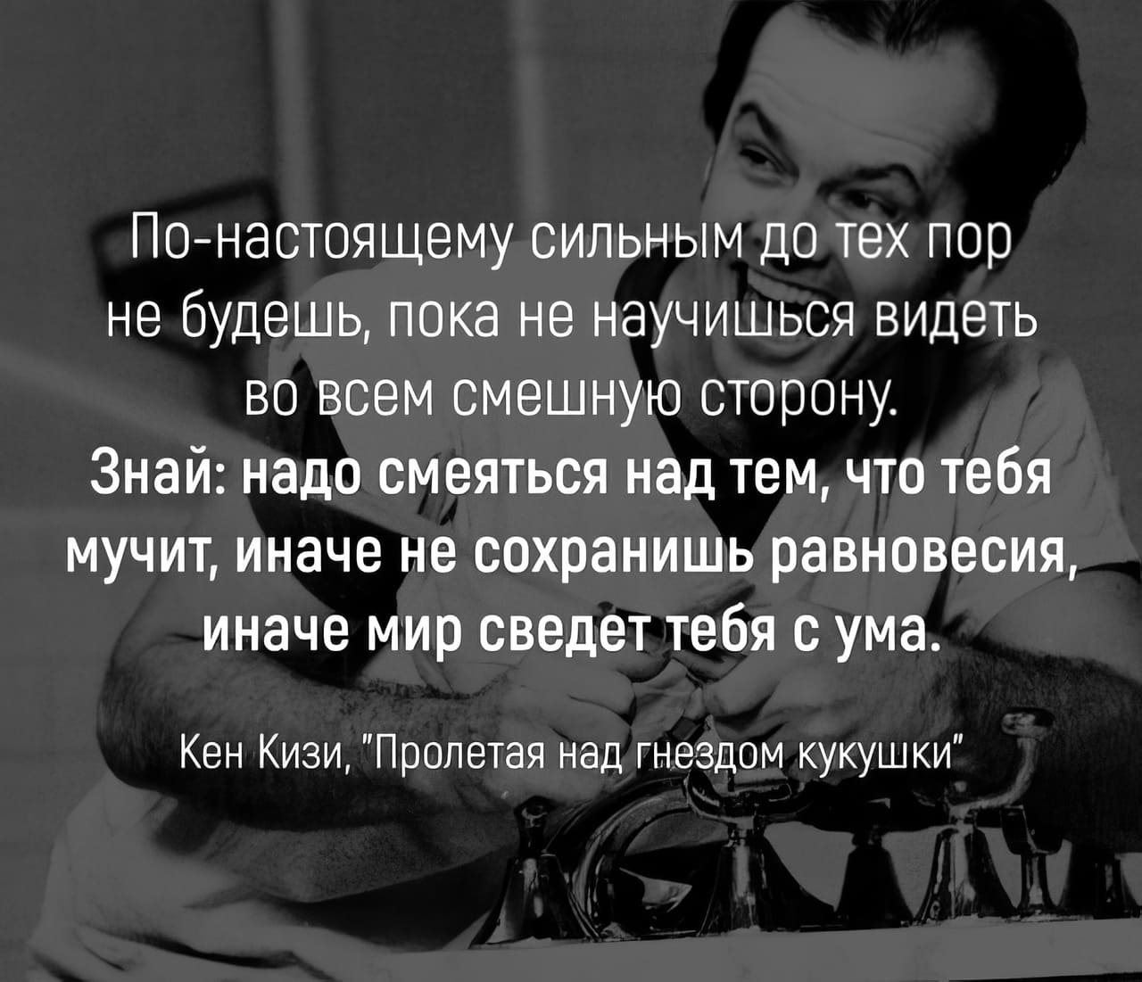 По-настоящему сильным до тех пор не будешь, пока не научишься видеть во всем смешную сторону.
Знай: надо смеяться над тем, что тебя мучит, иначе не сохранишь равновесия, иначе мир сведет тебя с ума.
Кен Кизи, «Пролетая над гнездом кукушки»