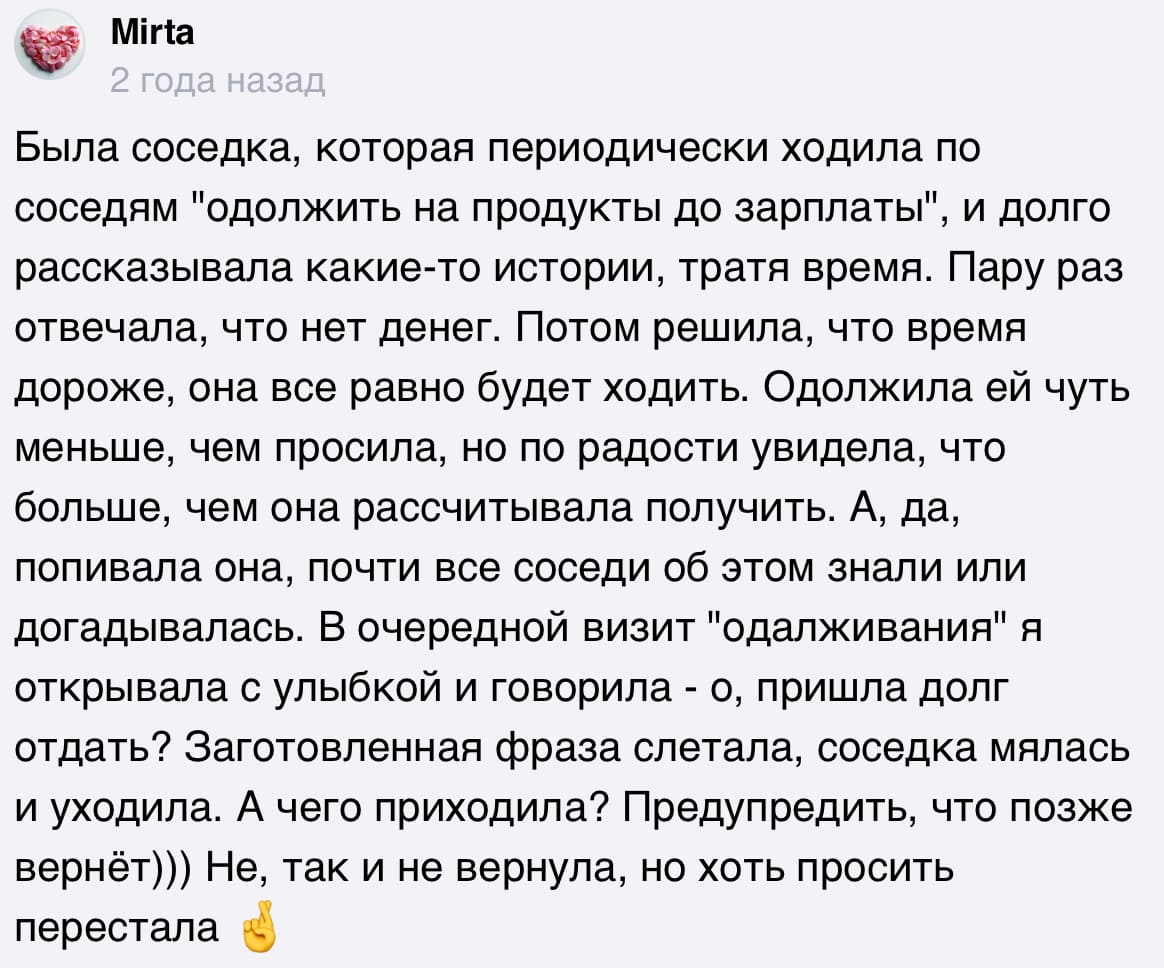 Была соседка, которая периодически ходила по соседям «одолжить на продукты до зарплаты», и долго рассказывала какие-то истории, тратя время. Пару раз отвечала, что нет денег. Потом решила, что время дороже, она все равно будет ходить. Одолжила ей чуть меньше, чем просила, но по радости увидела, что больше, чем она рассчитывала получить. А, да, попивала она, почти все соседи об этом знали или догадывалась. В очередной визит «одалживания» я открывала с улыбкой и говорила - о, пришла долг отдать? Заготовленная фраза слетала, соседка мялась и уходила. А чего приходила? Предупредить, что позже вернёт))) Не, так и не вернула, но хоть просить перестала.