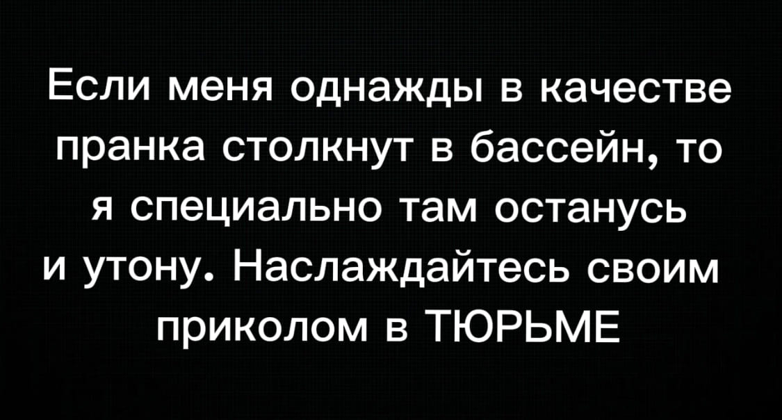 Если меня однажды в качестве пранка столкнут в бассейн, то я специально там останусь и утону. Наслаждайтесь своим приколом в ТЮРЬМЕ.