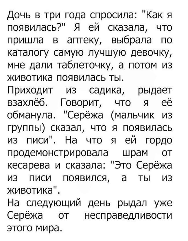 Дочь в три года спросила: «Как я появилась?» Я ей сказала, что пришла в аптеку, выбрала по каталогу самую лучшую девочку, мне дали таблеточку, а потом из животика появилась ты.
Приходит из садика, рыдает взахлёб. Говорит, что я её обманула. «Серёжа (мальчик из группы) сказал, что я появилась из писи». На что я ей гордо продемонстрировала шрам от кесарева и сказала: «Это Серёжа из писи появился, а ты из животика».
На следующий день рыдал уже Серёжа от несправедливости этого мира.