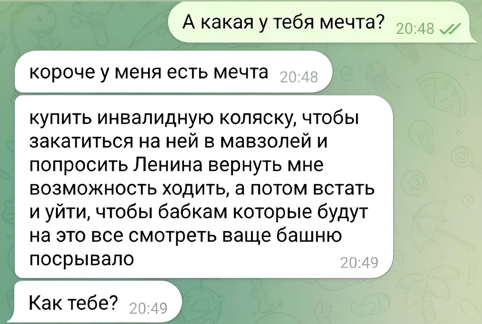 – А какая у тебя мечта?
– Короче у меня есть мечта: купить инвалидную коляску, чтобы закатиться на ней в мавзолей и попросить Ленина вернуть мне возможность ходить, а потом встать и уйти, чтобы бабкам которые будут на это все смотреть ваще башню посрывало. Как тебе?