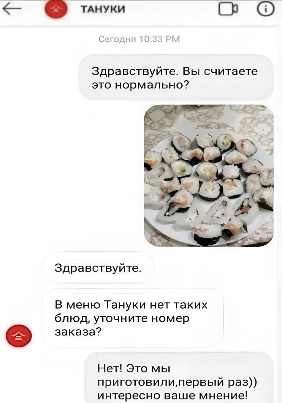 *ТАНУКИ*
– Здравствуйте. Вы считаете это нормально?
– Здравствуйте. В меню Тануки нет таких блюд, уточните номер заказа?
– Нет! Это мы приготовили, первый раз. Интересно ваше мнение!