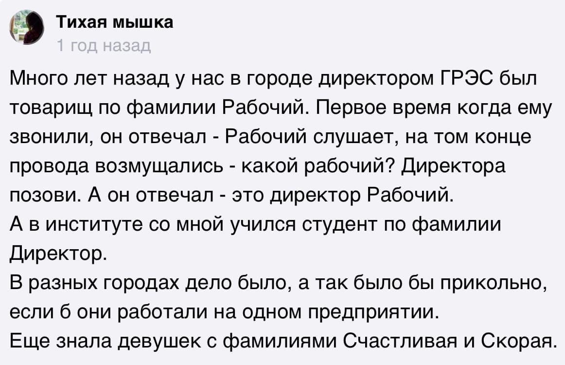 Много лет назад у нас в городе директором ГРЭС был товарищ по фамилии Рабочий. Первое время когда ему звонили, он отвечал — Рабочий слушает, на том конце провода возмущались — какой рабочий? Директора позови. А он отвечал — это директор Рабочий.
А в институте со мной учился студент по фамилии Директор.
В разных городах дело было, а так было бы прикольно, если б они работали на одном предприятии.
Ещё знала девушек с фамилиями Счастливая и Скорая.