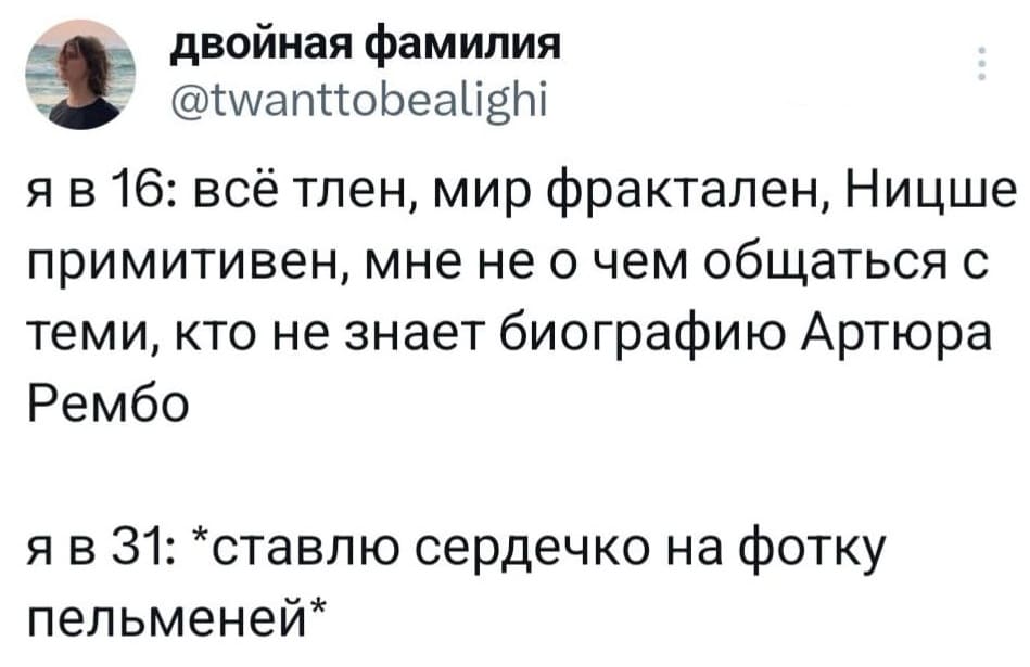 Я в 16: всё тлен, мир фрактален, Ницше примитивен, мне не о чем общаться с теми, кто не знает биографию Артюра Рембо.
Я в 31: *ставлю сердечко на фотку пельменей*