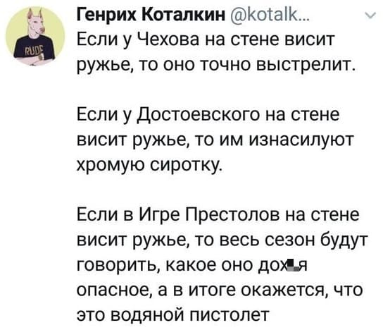 Если у Чехова на стене висит ружьё, то оно точно выстрелит.
Если у Достоевского на стене висит ружьё, то им изнасилуют хромую сиротку.
Если в Игре Престолов на стене висит ружьё, то весь сезон будут говорить, какое оно дох*я опасное, а в итоге окажется, что это водяной пистолет.