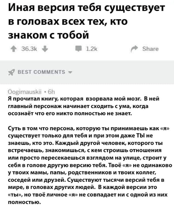 *Иная версия тебя существует в головах всех тех, кто знаком с тобой*
– Я прочитал книгу, которая взорвала мой мозг. В ней главный персонаж начинает сходить с ума, когда осознаёт что его никто полностью не знает.
Суть в том что персона, которую ты принимаешь как «я» существует только для тебя и при этом даже ТЫ не знаешь, кто это. Каждый другой человек, которого ты встречаешь, знакомишься, с кем строишь отношения или просто пересекаешся взглядом на улице, строит у себя в голове другую версию тебя. Твоё «я» не одинаково у твоих мамы, папы, родственников и твоих коллег, соседей или друзей. Существуют тысячи версий тебя в мире, в головах других людей. В каждой версии это «ты», но твоё личное «я» не совпадает ни с одной из них
полностью.