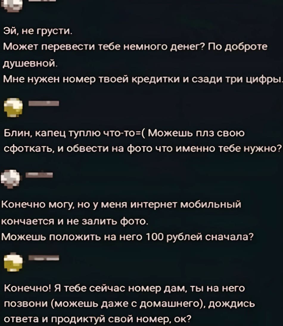 – Эй, не грусти. Может перевести тебе немного денег? По доброте душевной
Мне нужен номер твоей кредитки и сзади три цифры.
– Блин, капец туплю что-то =( Можешь плз свою сфоткать, и обвести на фото что именно тебе нужно?
– Конечно могу, но у меня интернет мобильный кончается и не залить фото. Можешь положить на него 100 рублей сначала?
– Конечно! Я тебе сейчас номер дам. ты на него позвони (можешь даже с домашнего), дождись ответа и продиктуй свой номер, ок?