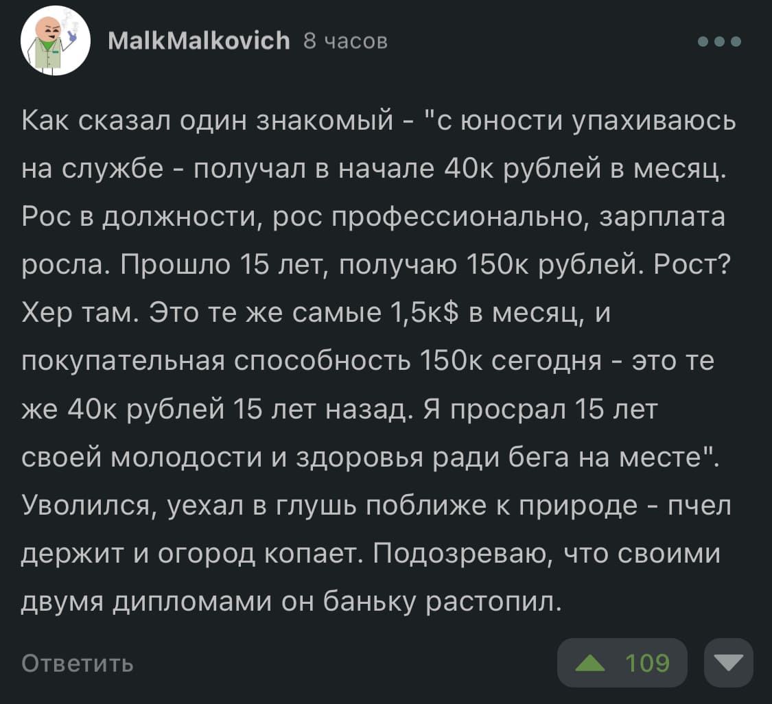 Как сказал один знакомый — «с юности упахиваюсь на службе — получал в начале 40к рублей в месяц. Рос в должности, рос профессионально, зарплата росла. Прошло 15 лет, получаю 150к рублей. Рост? Х*р там. Это те же самые 1,5к$ в месяц, и покупательная способность 150к сегодня - это те же 40к рублей 15 лет назад. Я просрал 15 лет своей молодости и здоровья ради бега на месте». Уволился, уехал в глушь поближе к природе — пчёл держит и огород копает. Подозреваю, что своими двумя дипломами он баньку растопил.