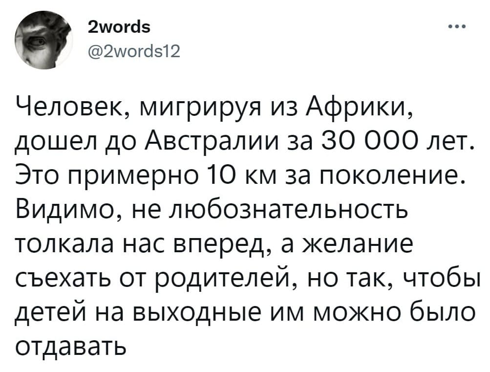 Человек, мигрируя из Африки, дошёл до Австралии за 30 000 лет. Это примерно 10 км. за поколение. Видимо, не любознательность толкала нас вперёд, а желание съехать от родителей, но так, чтобы детей на выходные им можно было отдавать.