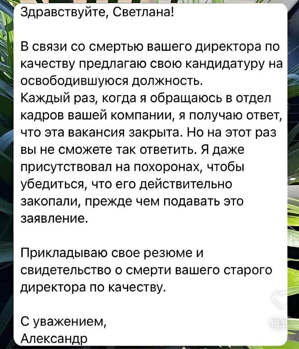 Здравствуйте, Светлана!
В связи со смертью вашего директора по качеству предлагаю свою кандидатуру на освободившуюся должность.
Каждый раз, когда я обращаюсь в отдел кадров вашей компании, я получаю ответ, что эта вакансия закрыта. Но на этот раз вы не сможете так ответить. Я даже присутствовал на похоронах, чтобы убедиться, что его действительно закопали, прежде чем подавать это заявление.
Прикладываю свое резюме и свидетельство о смерти вашего старого директора по качеству.
С уважением, Александр.