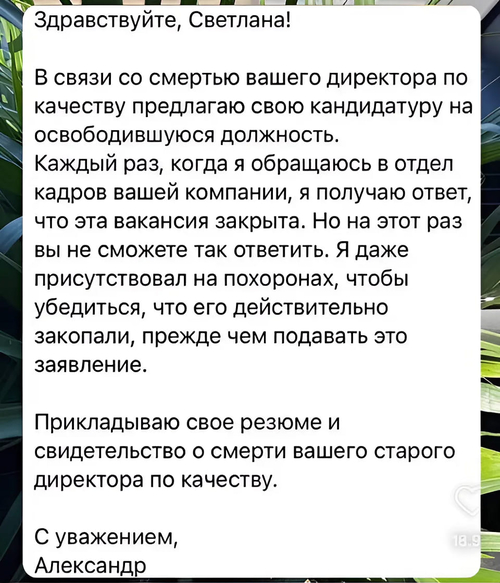 Здравствуйте, Светлана!
В связи со смертью вашего директора по качеству предлагаю свою кандидатуру на освободившуюся должность.
Каждый раз, когда я обращаюсь в отдел кадров вашей компании, я получаю ответ, что эта вакансия закрыта. Но на этот раз вы не сможете так ответить. Я даже присутствовал на похоронах, чтобы убедиться, что его действительно закопали, прежде чем подавать это заявление.
Прикладываю свое резюме и свидетельство о смерти вашего старого директора по качеству.
С уважением, Александр.