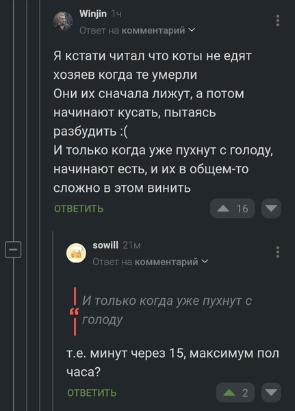 – Я кстати читал что коты не едят хозяев когда те умерли Они их сначала лижут, а потом начинают кусать, пытаясь разбудить. И только когда уже пухнут с голоду, начинают есть, и их в общем-то сложно в этом винить.
– *И только когда уже пухнут с голоду* т.е. минут через 15, максимум пол часа?