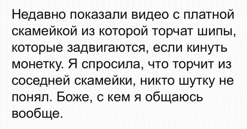 Недавно показали видео с платной скамейкой из которой торчат шипы, которые задвигаются, если кинуть монетку. Я спросила, что торчит из соседней скамейки, никто шутку не понял. Боже, с кем я общаюсь вообще.