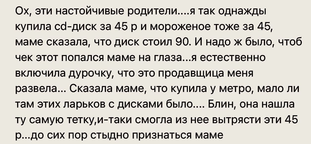 Ох, эти настойчивые родители... я так однажды купила cd-диск за 45 р и мороженое тоже за 45, маме сказала, что диск стоил 90. И надо ж было, чтоб чек этот попался маме на глаза... я естественно включила дурочку, что это продавщица меня развела... Сказала маме, что купила у метро, мало ли там этих ларьков с дисками было.... Блин, она нашла ту самую тетку, и-таки смогла из нее вытрясти эти 45 р... до сих пор стыдно признаться маме.