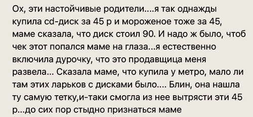 Ох, эти настойчивые родители... я так однажды купила cd-диск за 45 р и мороженое тоже за 45, маме сказала, что диск стоил 90. И надо ж было, чтоб чек этот попался маме на глаза... я естественно включила дурочку, что это продавщица меня развела... Сказала маме, что купила у метро, мало ли там этих ларьков с дисками было.... Блин, она нашла ту самую тетку, и-таки смогла из нее вытрясти эти 45 р... до сих пор стыдно признаться маме.