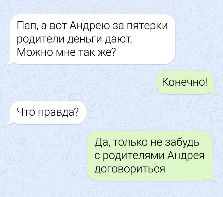 – Пап, а вот Андрею за пятёрки родители деньги дают. Можно мне так же?
– Конечно!
– Что правда?
– Да, только не забудь с родителями Андрея договориться.