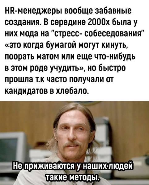 HR-менеджеры вообще забавные создания. В середине 2000-х была у них мода на «стресс-собеседования» — это когда бумагой могут кинуть, поорать матом или ещё что-нибудь в этом роде учудить, но быстро прошла т.к часто получали от кандидатов в хлебало.
*Не приживаются у наших людей такие методы*