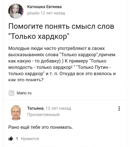 – Помогите понять смысл слов «Только хардкор». Молодые люди часто употребляют в своих высказываниях слова «Только хардкор», причем как какую — то добавку)) К примеру «Только молодость — только хардкор!», «Только Путин — только хардкор» и т. п. Откуда все это взялось и как это понять?
– Рано ещё тебе это понимать.