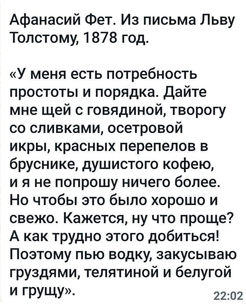 Афанасий Фет. Из письма Льву Толстому, 1878 год.
«У меня есть потребность простоты и порядка. Дайте мне щей с говядиной, творогу со сливками, осетровой икры, красных перепелов в бруснике, душистого кофею, и я не попрошу ничего более. Но чтобы это было хорошо и свежо. Кажется, ну что проще? А как трудно этого добиться! Поэтому пью водку, закусываю груздями, телятиной и белугой и грущу».