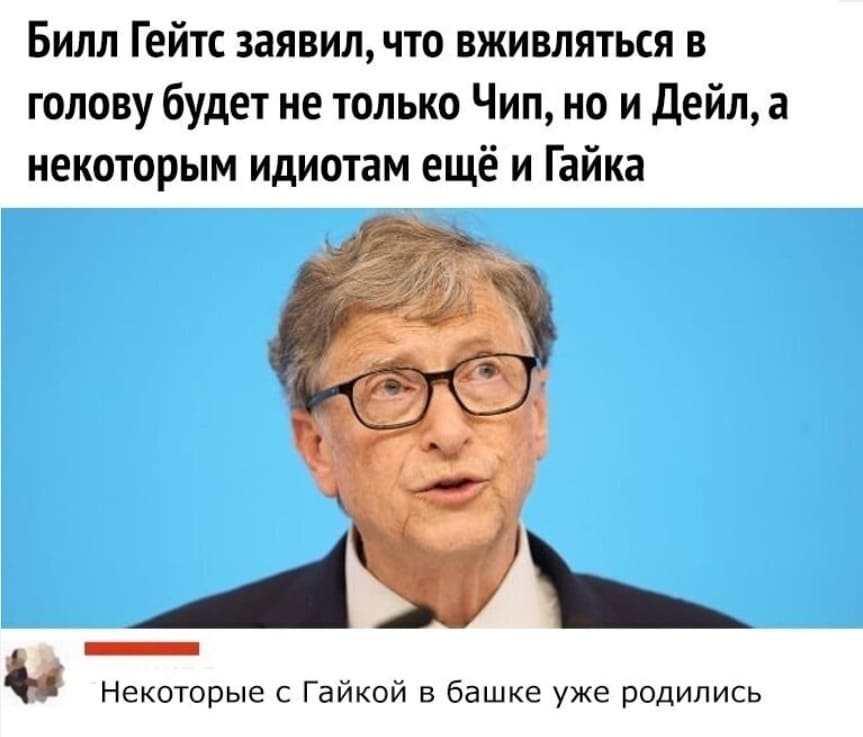 Билл Гейтс заявил, что вживляться в голову будет не только Чип, но и Дейл, а некоторым идиотам ещё и Гайка.
– Некоторые с Гайкой в башке уже родились.