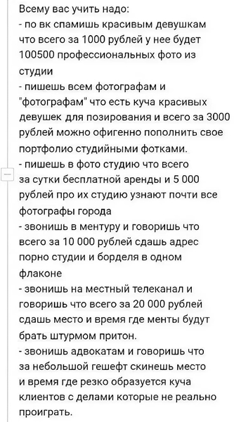 Всему вас учить надо:
– по вк спамишь красивым девушкам что всего за 1 000 рублей у неё будет 100500 профессиональных фото из студии.
– пишешь всем фотографам и «фотографам» что есть куча красивых девушек для позирования и всего за 3000 рублей можно офигенно пополнить свое портфолио студийными фотками.
– пишешь в фото студию что всего за сутки бесплатной аренды и 5 000 рублей про их студию узнают почти все фотографы города.
– звонишь в ментуру и говоришь что всего за 10 000 рублей сдашь адрес порно студии и борделя в одном флаконе.
– звонишь на местный телеканал и говоришь что всего за 20 000 рублей сдашь место и время где менты будут брать штурмом притон.
– звонишь адвокатам и говоришь что за небольшой гешефт скинешь место и время где резко образуется куча клиентов с делами которые не реально проиграть.