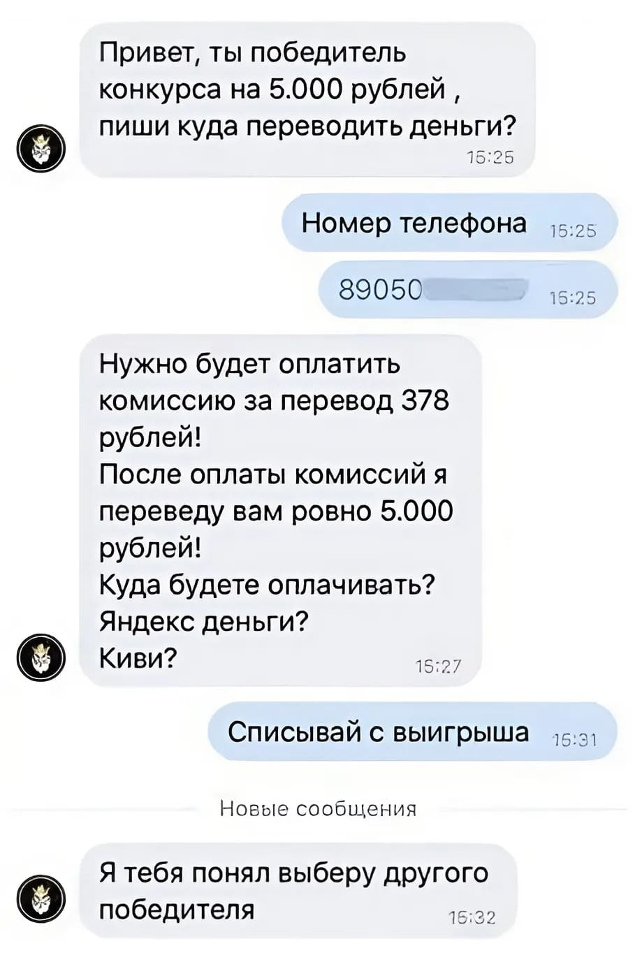 – Привет, ты победитель конкурса на 5.000 рублей, пиши куда переводить деньги?
– *Номер телефона*
– Нужно будет оплатить комиссию за перевод 378 рублей! После оплаты комиссий я переведу вам ровно 5.000 рублей! Куда будете оплачивать? Яндекс деньги? Киви?
– Списывай с выигрыша.
– Я тебя понял, выберу другого победителя.