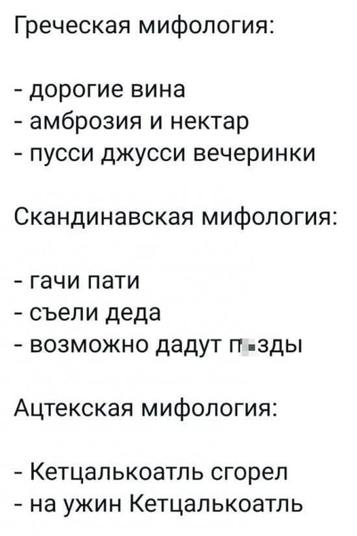 Греческая мифология:
– дорогие вина
– амброзия и нектар
– пусси джусси вечеринки
Скандинавская мифология:
– гачи пати
– съели деда
– возможно дадут п*зды
Ацтекская мифология:
– Кетцалькоатль сгорел
– на ужин Кетцалькоатль