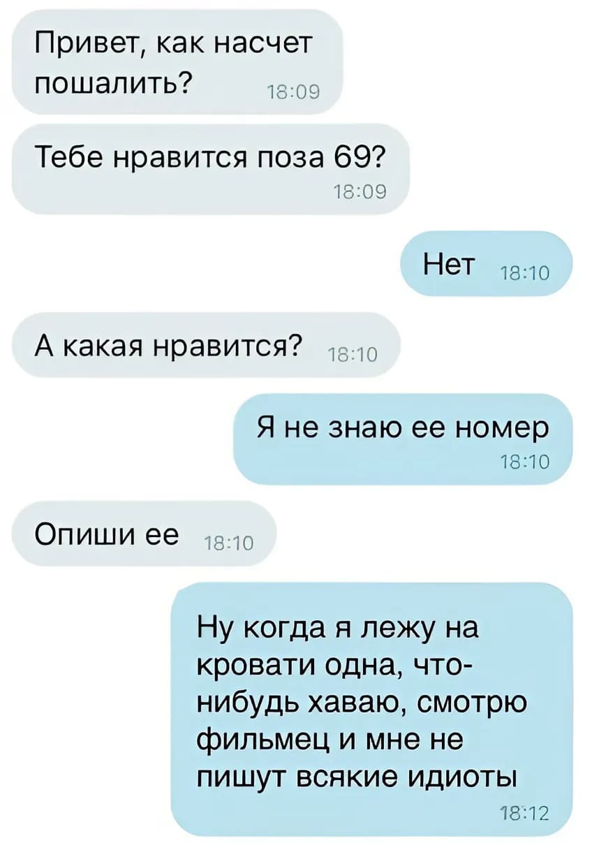 – Привет, как насчёт пошалить? Тебе нравится поза 69?
– Нет.
– А какая нравится?
– Я не знаю её номер.
– Опиши её.
– Ну когда я лежу на кровати одна, что-нибудь хаваю, смотрю фильмец и мне не пишут всякие идиоты.