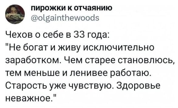 Чехов о себе в 33 года:
«Не богат и живу исключительно заработком. Чем старее становлюсь тем меньше и ленивее работаю. Старость уже чувствую. Здоровье неважное.»