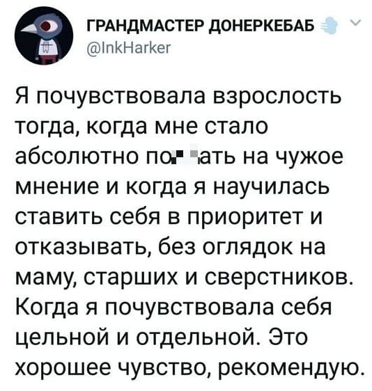 Я почувствовала взрослость тогда, когда мне стало абсолютно по*6ать на чужое мнение и когда я научилась ставить себя в приоритет и отказывать, без оглядок на маму, старших и сверстников. Когда я почувствовала себя цельной и отдельной. Это хорошее чувство, рекомендую.