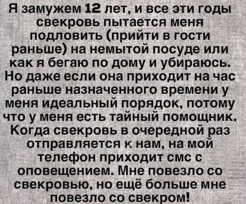 Я замужем 12 лет, и все эти годы свекровь пытается меня подловить (прийти в гости раньше) на немытой посуде или как я бегаю по дому и убираюсь. Но даже если она приходит на час раньше назначенного времени у меня идеальный порядок, потому что у меня есть тайный помощник. Когда свекровь в очередной раз отправляется к нам, на мой телефон приходит смс с оповещением. Мне повезло со свекровью, но ещё больше мне повезло со свекром!