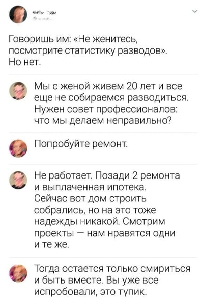 – Говоришь им: «Не женитесь, посмотрите статистику разводов». Но нет.
– Мы с женой живем 20 лет и все ещё не собираемся разводиться. Нужен совет профессионалов: что мы делаем неправильно?
– Попробуйте ремонт.
– Не работает. Позади 2 ремонта и выплаченная ипотека. Сейчас вот дом строить собрались, но на это тоже надежды никакой. Смотрим проекты — нам нравятся одни и те же.
– Тогда остается только смириться и быть вместе. Вы уже всё испробовали, это тупик.