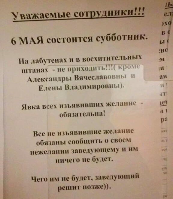 Уважаемые сотрудники!!!
6 МАЯ состоится субботник.
На лабутенах и в восхитительных штанах – не приходить!!!(кроме Александры Вячеславовны и Елены Владимировны).
Явка всех изъявивших желание – обязательна!
Все не изъявившие желание обязаны сообщить о своём нежелании заведующему и им ничего не будет.
Чего им не будет, заведующий решит позже)).