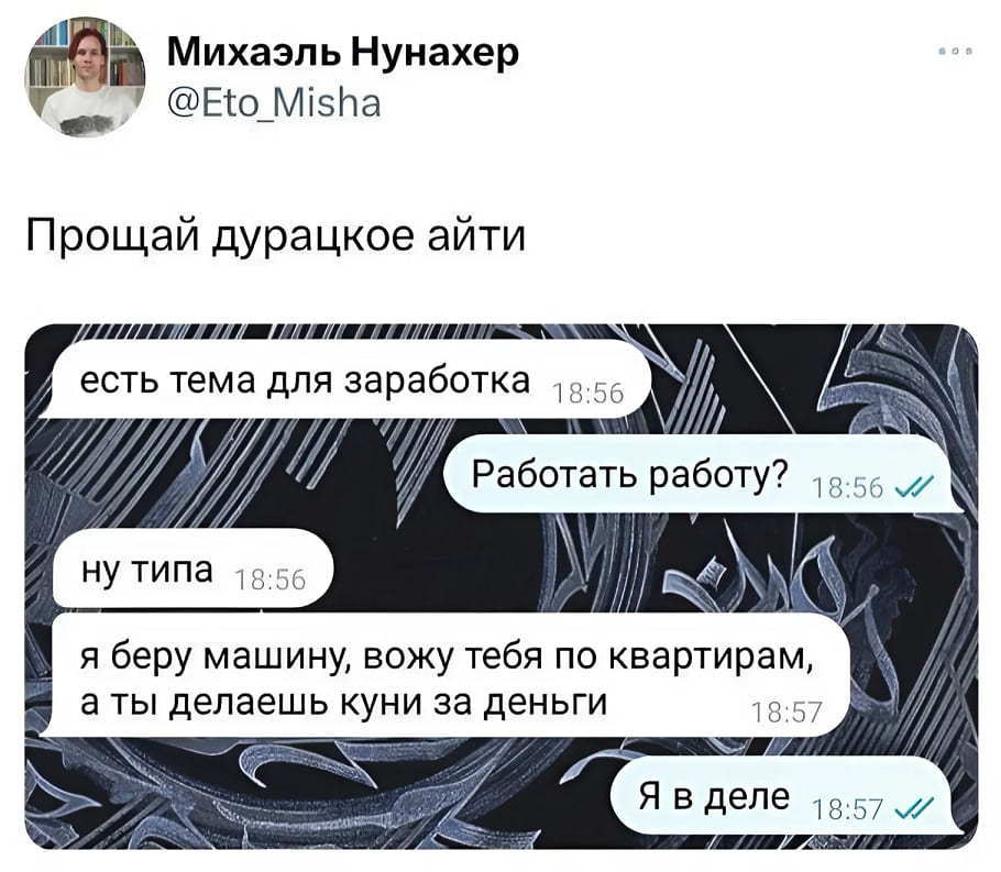 *Прощай дурацкое айти*
– Есть тема для заработка.
– Работать работу?
– Ну типа. Я беру машину, вожу тебя по квартирам, а ты делаешь куни за деньги.
– Я в деле.