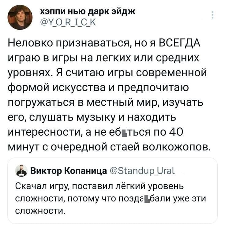 – Неловко признаваться, но я ВСЕГДА играю в игры на легких или средних уровнях. Я считаю игры современной формой искусства и предпочитаю погружаться в местный мир, изучать его, слушать музыку и находить интересности, а не е6*ться по 40 минут с очередной стаей волкожопов.
– Скачал игру, поставил лёгкий уровень сложности, потому что подзаеб*ли уже эти сложности.