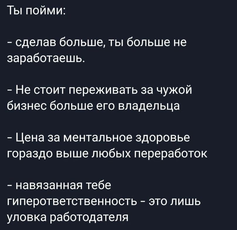 Ты пойми:
– Сделав больше, ты больше не заработаешь.
– Не стоит переживать за чужой бизнес больше его владельца.
– Цена за ментальное здоровье гораздо выше любых переработок.
– Навязанная тебе гиперответственность — это лишь уловка работодателя.