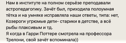 Нам в институте на полном серьёзе преподавали астропедагогику. Зачёт был, приходила полоумная тётка и на умняке исправляла наши ответы, типа: нет, Козероги угрюмые дети-старики в детстве, а всt рыбы плаксивым и тд. Я когда в Гарри Поттере смотрела на профессора Трелони, свой зачёт вспоминала))