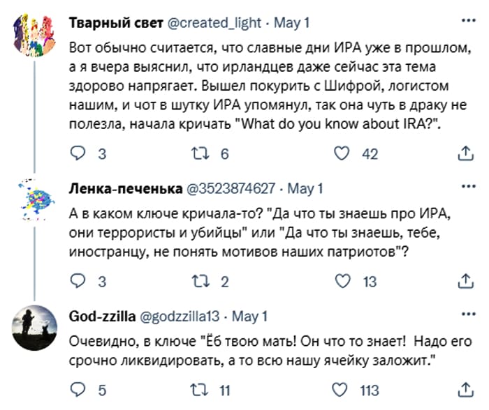 – Вот обычно считается, что славные дни ИРА уже в прошлом, а я вчера выяснил, что ирландцев даже сейчас эта тема здорово напрягает. Вышел покурить с Шифрой, логистом нашим, и чот в шутку ИРА упомянул, так она чуть в драку не полезла, начала кричать «What do you know about IRA?».
– А в каком ключе кричала-то? «Да что ты знаешь про ИРА, они террористы и убийцы» или «Да что ты знаешь, тебе, иностранцу, не понять мотивов наших патриотов»?
– Очевидно, в ключе «Йоб твою мать! Он что-то знает! Надо его срочно ликвидировать, а то всю нашу ячейку заложит.»