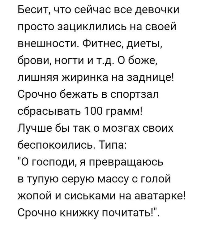 Бесит, что сейчас все девочки просто зациклились на своей внешности. Фитнес, диеты, брови, ногти и т.д. О боже, лишняя жиринка на заднице! Срочно бежать в спортзал сбрасывать 100 грамм!
Лучше бы так о мозгах своих беспокоились. Типа: «О господи, я превращаюсь в тупую серую массу с голой жопой и сиськами на аватарке! Срочно книжку почитать!».