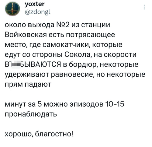 Около выхода №2 из станции Войковская есть потрясающее место, где самокатчики, которые едут со стороны Сокола, на скорости ВЪ*БЫВАЮТСЯ в бордюр, некоторые удерживают равновесие, но некоторые прям падают.
Минут за 5 можно эпизодов 10-15 пронаблюдать.
Хорошо, благостно!