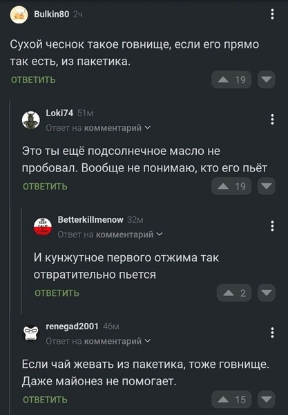 – Сухой чеснок такое говнище, если его прямо так есть, из пакетика.
– Это ты ещё подсолнечное масло не пробовал. Вообще не понимаю, кто его пьёт.
– И кунжутное первого отжима так отвратительно пьётся.
– Если чай жевать из пакетика, тоже говнище. Даже майонез не помогает.